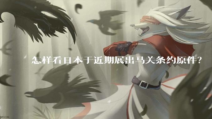 怎样看日本于近期展出马关条约原件？